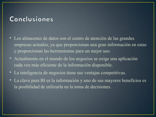 • Los almacenes de datos son el centro de atención de las grandes
empresas actuales, ya que proporcionan una gran información en estas
y proporcionan las herramientas para un mejor uso.
• Actualmente en el mundo de los negocios se exige una aplicación
cada vez más eficiente de la información disponible.
• La inteligencia de negocios tiene sus ventajas competitivas.
• La clave para BI es la información y uno de sus mayores beneficios es
la posibilidad de utilizarla en la toma de decisiones.
 