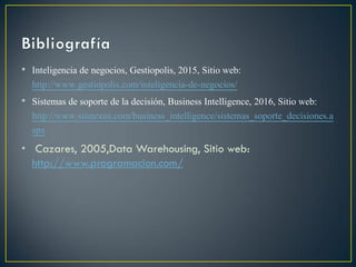 • Inteligencia de negocios, Gestiopolis, 2015, Sitio web:
http://www.gestiopolis.com/inteligencia-de-negocios/
• Sistemas de soporte de la decisión, Business Intelligence, 2016, Sitio web:
http://www.sinnexus.com/business_intelligence/sistemas_soporte_decisiones.a
spx
• Cazares, 2005,Data Warehousing, Sitio web:
http://www.programacion.com/
 