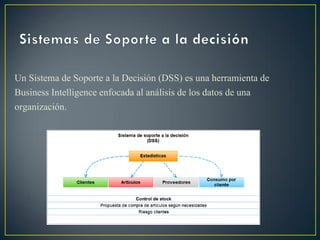 Un Sistema de Soporte a la Decisión (DSS) es una herramienta de
Business Intelligence enfocada al análisis de los datos de una
organización.
 