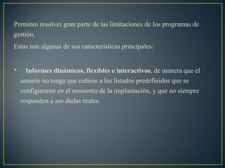 Permiten resolver gran parte de las limitaciones de los programas de
gestión.
Estas son algunas de sus características principales:
• Informes dinámicos, flexibles e interactivos, de manera que el
usuario no tenga que ceñirse a los listados predefinidos que se
configuraron en el momento de la implantación, y que no siempre
responden a sus dudas reales.
 