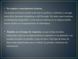 • No requiere conocimientos técnicos.
Un usuario no técnico puede crear nuevos gráficos e informes y navegar
entre ellos, haciendo drag&drop o drill through. Por tanto, para examinar
la información disponible o crear nuevas métricas no es imprescindible
buscar auxilio en el departamento de informática.
• Rapidez en el tiempo de respuesta, ya que la base de datos
subyacente suele ser un datawarehouse corporativo o un datamart, con
modelos de datos en estrella o copo de nieve. Este tipo de bases de
datos están optimizadas para el análisis de grandes volúmenes de
información
 