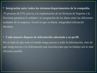 • Integración entre todos los sistemas/departamentos de la compañía.
El proceso de ETL previo a la implantación de un Sistema de Soporte a la
Decisión garantiza la calidad y la integración de los datos entre las diferentes
unidades de la empresa. Existe lo que se llama: integridad referencial
absoluta.
• Cada usuario dispone de información adecuada a su perfil.
No se trata de que todo el mundo tenga acceso a toda la información, sino de
que tenga acceso a la información que necesita para que su trabajo sea lo más
eficiente posible.
 