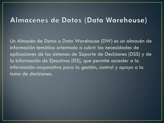 Un Almacén de Datos o Data Warehouse (DW) es un almacén de
información temática orientado a cubrir las necesidades de
aplicaciones de los sistemas de Soporte de Decisiones (DSS) y de
la Información de Ejecutivos (EIS), que permite acceder a la
información corporativa para la gestión, control y apoyo a la
toma de decisiones.
 