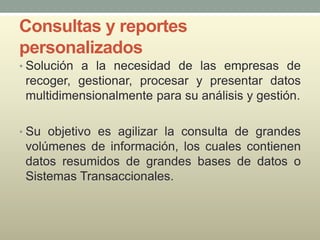 Consultas y reportes
personalizados
• Solución a la necesidad de las empresas de
recoger, gestionar, procesar y presentar datos
multidimensionalmente para su análisis y gestión.
• Su objetivo es agilizar la consulta de grandes
volúmenes de información, los cuales contienen
datos resumidos de grandes bases de datos o
Sistemas Transaccionales.
 