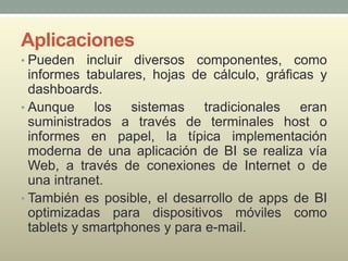 Aplicaciones
• Pueden incluir diversos componentes, como
informes tabulares, hojas de cálculo, gráficas y
dashboards.
• Aunque los sistemas tradicionales eran
suministrados a través de terminales host o
informes en papel, la típica implementación
moderna de una aplicación de BI se realiza vía
Web, a través de conexiones de Internet o de
una intranet.
• También es posible, el desarrollo de apps de BI
optimizadas para dispositivos móviles como
tablets y smartphones y para e-mail.
 