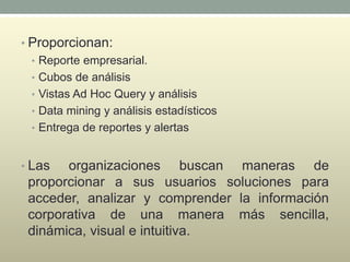 • Proporcionan:
• Reporte empresarial.
• Cubos de análisis
• Vistas Ad Hoc Query y análisis
• Data mining y análisis estadísticos
• Entrega de reportes y alertas
• Las organizaciones buscan maneras de
proporcionar a sus usuarios soluciones para
acceder, analizar y comprender la información
corporativa de una manera más sencilla,
dinámica, visual e intuitiva.
 