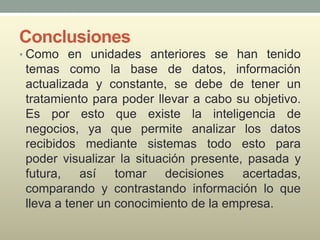 Conclusiones
• Como en unidades anteriores se han tenido
temas como la base de datos, información
actualizada y constante, se debe de tener un
tratamiento para poder llevar a cabo su objetivo.
Es por esto que existe la inteligencia de
negocios, ya que permite analizar los datos
recibidos mediante sistemas todo esto para
poder visualizar la situación presente, pasada y
futura, así tomar decisiones acertadas,
comparando y contrastando información lo que
lleva a tener un conocimiento de la empresa.
 