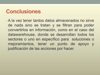 Conclusiones
• A la vez tener tantos datos almacenados no sirve
de nada sino se tratan y se filtran para poder
convertirlos en información, como en el caso del
datawarehouse, donde se desarrollan todos los
sectores o uno en específico para soluciones o
mejoramientos, tener un punto de apoyo y
justificación de las acciones por hacer.
 