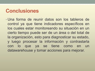 Conclusiones
• Una forma de reunir datos son los tableros de
control ya que tiene indicadores específicos en
los cuales estar monitoreando su situación en un
cierto tiempo puede ser de un área o del total de
la organización, esto para diagnosticar su estado,
y luego procesar la información y contrastarla
con lo que ya se tiene como en un
datawarehouse y tomar acciones para mejorar.
 