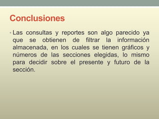Conclusiones
• Las consultas y reportes son algo parecido ya
que se obtienen de filtrar la información
almacenada, en los cuales se tienen gráficos y
números de las secciones elegidas, lo mismo
para decidir sobre el presente y futuro de la
sección.
 