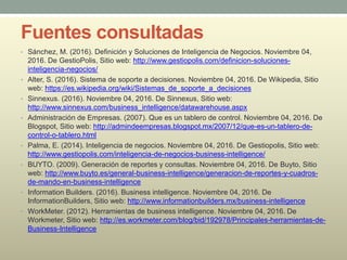 Fuentes consultadas
• Sánchez, M. (2016). Definición y Soluciones de Inteligencia de Negocios. Noviembre 04,
2016. De GestioPolis, Sitio web: http://www.gestiopolis.com/definicion-soluciones-
inteligencia-negocios/
• Alter, S. (2016). Sistema de soporte a decisiones. Noviembre 04, 2016. De Wikipedia, Sitio
web: https://es.wikipedia.org/wiki/Sistemas_de_soporte_a_decisiones
• Sinnexus. (2016). Noviembre 04, 2016. De Sinnexus, Sitio web:
http://www.sinnexus.com/business_intelligence/datawarehouse.aspx
• Administración de Empresas. (2007). Que es un tablero de control. Noviembre 04, 2016. De
Blogspot, Sitio web: http://admindeempresas.blogspot.mx/2007/12/que-es-un-tablero-de-
control-o-tablero.html
• Palma, E. (2014). Inteligencia de negocios. Noviembre 04, 2016. De Gestiopolis, Sitio web:
http://www.gestiopolis.com/inteligencia-de-negocios-business-intelligence/
• BUYTO. (2009). Generación de reportes y consultas. Noviembre 04, 2016. De Buyto, Sitio
web: http://www.buyto.es/general-business-intelligence/generacion-de-reportes-y-cuadros-
de-mando-en-business-intelligence
• Information Builders. (2016). Business intelligence. Noviembre 04, 2016. De
InformationBuilders, Sitio web: http://www.informationbuilders.mx/business-intelligence
• WorkMeter. (2012). Herramientas de business intelligence. Noviembre 04, 2016. De
Workmeter, Sitio web: http://es.workmeter.com/blog/bid/192978/Principales-herramientas-de-
Business-Intelligence
 