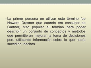 • La primer persona en utilizar este término fue
Howard Dresner que cuando era consultor de
Gartner, hizo popular el término para poder
describir un conjunto de conceptos y métodos
que permitieran mejorar la toma de decisiones
pero utilizando información sobre lo que había
sucedido, hechos.
 
