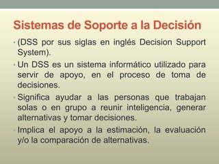 Sistemas de Soporte a la Decisión
• (DSS por sus siglas en inglés Decision Support
System).
• Un DSS es un sistema informático utilizado para
servir de apoyo, en el proceso de toma de
decisiones.
• Significa ayudar a las personas que trabajan
solas o en grupo a reunir inteligencia, generar
alternativas y tomar decisiones.
• Implica el apoyo a la estimación, la evaluación
y/o la comparación de alternativas.
 