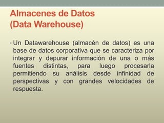 Almacenes de Datos
(Data Warehouse)
• Un Datawarehouse (almacén de datos) es una
base de datos corporativa que se caracteriza por
integrar y depurar información de una o más
fuentes distintas, para luego procesarla
permitiendo su análisis desde infinidad de
perspectivas y con grandes velocidades de
respuesta.
 