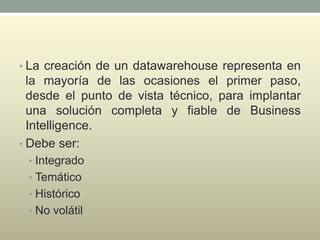 • La creación de un datawarehouse representa en
la mayoría de las ocasiones el primer paso,
desde el punto de vista técnico, para implantar
una solución completa y fiable de Business
Intelligence.
• Debe ser:
• Integrado
• Temático
• Histórico
• No volátil
 