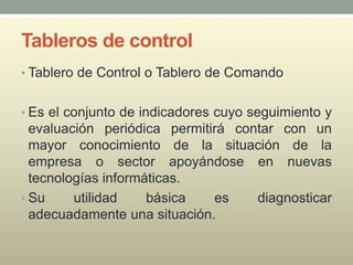 Tableros de control
• Tablero de Control o Tablero de Comando
• Es el conjunto de indicadores cuyo seguimiento y
evaluación periódica permitirá contar con un
mayor conocimiento de la situación de la
empresa o sector apoyándose en nuevas
tecnologías informáticas.
• Su utilidad básica es diagnosticar
adecuadamente una situación.
 