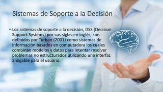 Sistemas de Soporte a la Decisión
• Los sistemas de soporte a la decisión, DSS (Decision
Support Systems) por sus siglas en inglés, son
definidos por Turban (2001) como sistemas de
información basados en computadora los cuales
combinan modelos y datos para intentar resolver
problemas no estructurados utilizando una interfaz
amigable para el usuario.
 