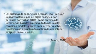 • Los sistemas de soporte a la decisión, DSS (Decision
Support Systems) por sus siglas en inglés, son
definidos por Turban (2001) como sistemas de
información basados en computadora los cuales
combinan modelos y datos para intentar resolver
problemas no estructurados utilizando una interfaz
amigable para el usuario.
(Ramos, 2004)
 
