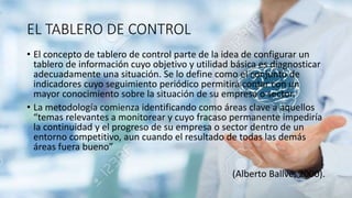 EL TABLERO DE CONTROL
• El concepto de tablero de control parte de la idea de configurar un
tablero de información cuyo objetivo y utilidad básica es diagnosticar
adecuadamente una situación. Se lo define como el conjunto de
indicadores cuyo seguimiento periódico permitirá contar con un
mayor conocimiento sobre la situación de su empresa o sector.
• La metodología comienza identificando como áreas clave a aquellos
“temas relevantes a monitorear y cuyo fracaso permanente impediría
la continuidad y el progreso de su empresa o sector dentro de un
entorno competitivo, aun cuando el resultado de todas las demás
áreas fuera bueno”
(Alberto Ballvé, 2000).
 