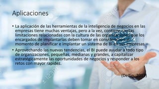 Aplicaciones
• La aplicación de las herramientas de la inteligencia de negocios en las
empresas tiene muchas ventajas, pero a la vez, contiene ciertas
limitaciones relacionadas con la cultura de las organizaciones que los
encargados de implantarlas deben tomar en consideración al
momento de planificar e implantar un sistema de BI en sus empresas.
• Aprovechando las nuevas tendencias, el BI puede ayudar a todo tipo
de organizaciones, pequeñas, medianas y grandes, a capitalizar
estratégicamente las oportunidades de negocios y responder a los
retos con mayor rapidez.
(Delfín, 2013)
 