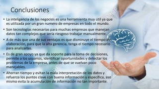 Conclusiones
• La inteligencia de los negocios es una herramienta muy útil ya que
es utilizada por un gran numero de empresas en todo el mundo.
• Son tecnologías necesarias para muchas empresas que manejan
datos tan complejos que sería riesgoso trabajar manualmente.
• A de más que una de sus ventajas es que disminuye el tiempo de
elaboración, para que la alta gerencia, tenga el tiempo necesario
para analizarlas.
• Es de gran apoyo ya que da soporte para la toma de decisiones,
permite a los usuarios, identificar oportunidades y detectar los
problemas de la empresa, antes de que se vuelvan poco
manejables.
• Ahorran tiempo y evitan la mala interpretación de los datos y
refuerza los puntos clave con buena información y específica, aso
mismo evita la acumulación de información no tan importante.
 