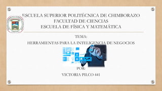 ESCUELA SUPERIOR POLITÉCNICA DE CHIMBORAZO
FACULTAD DE CIENCIAS
ESCUELA DE FÍSICA Y MATEMÁTICA
TEMA:
HERRAMIENTAS PARA LA INTELIGENCIA DE NEGOCIOS
POR:
VICTORIA PILCO 441
 