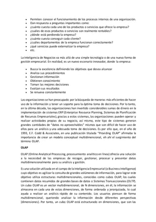  Permiten conocer el funcionamiento de los procesos internos de una organización.
 Dan respuesta a preguntas importantes como:
 ¿cuánto cuesta cada uno de los productos o servicios que ofrece la empresa?
 ¿cuáles de esos productos o servicios son realmente rentables?
 ¿dónde está perdiendo la empresa?
 ¿cuánto cuesta conseguir cada cliente?
 ¿cuáles departamentos de la empresa funcionan correctamente?
 ¿qué servicios puede externalizar la empresa?
 etc.
La Inteligencia de Negocios va más allá de una simple tecnología o de una nueva forma de
gestión empresarial. En realidad, es un nuevo escenario innovador, donde la empresa:
 Busca la excelencia definiendo los objetivos que desea alcanzar
 Analiza sus procedimientos
 Gestionan información
 Obtienen conocimiento
 Toman las mejores decisiones
 Evalúan sus resultados
 Se renueva constantemente
Las organizaciones se han preocupado por labúsqueda de maneras más eficientes de hacer
uso de la información y tener un soporte para la óptima toma de decisiones. Por lo tanto,
en la última década, las organizaciones han invertido considerables sumas de dinero en la
implementación de sistemas ERP (Enterprise Resource Planning, Sistemas de Planificación
de Recursos Empresariales), gracias a estos sistemas, las organizaciones pueden operar y
realizar actividades propias de su negocio, así mismo, este tipo de sistemas generan
grandes cantidades de “datos no aprovechables” mismos que son difícil de hacer uso de
ellos para un análisis y una adecuada toma de decisiones. Es por ello que, en el año de
1993, E.F. Codd & Associates, en una publicación titulada “Providing OLAP” afirmaba la
importancia de crear un modelo conceptual multidimensional, eh ahí el surgimiento del
término OLAP.
OLAP
OLAP (Online Analytical Processing, procesamiento analítico en línea) ofrecía una solución
a la necesidad de las empresas de recoger, gestionar, procesar y presentar datos
multidimensionalmente para su análisis y gestión.
Es una solución utilizada en el campo de laInteligenciaEmpresarial (o Business Intelligence)
cuyo objetivo es agilizar la consulta de grandes volúmenes de información, para lograr este
objetivo utiliza estructuras multidimensionales, conocidas como cubos OLAP, los cuales
contienen datos resumidos de grandes bases de datos o Sistemas Transaccionales (OLTP).
Un cubo OLAP es un vector multidimensional, de N dimensiones, en él, la información se
almacena en cada una de estas dimensiones, de forma ordenada y jerarquizada, lo cual
ayuda a realizar un análisis rápido de su contenido. Los usuarios piensan de forma
multidimensional, queriendo analizar la información desde diferentes perspectivas
(dimensiones). Por tanto, un cubo OLAP está estructurado en dimensiones, que son las
 