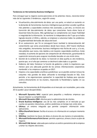 Tendencias en Herramientas Business Intelligence
Para conseguir que tu negocio avance posiciones en los próximos meses, necesitas tomar
nota de las siguientes 5 tendencias, según BI-survey:
 Visualización y descubrimiento de datos: por una parte, se notará un aumento en
la demanda de herramientas business intelligence que permitan acceder a gráficos
más potentes y capacidades creativas más avanzadas, y, por otra, se iniciará una
transición del descubrimiento de datos que conocíamos hasta ahora hacia el
Governed Data Discovery. Más agilidad que se complementa con mayor fiabilidad
e integridad de la información. Se mantiene la independencia de IT que ya se había
logrado durante el 2016 y, además, se empiezan a solucionar todos los problemas
de gobernabilidad derivados del abuso de Excel.
 BI en autoservicio: por fin se conseguirá hacer realidad la democratización del
conocimiento que venía anunciándose desde hace meses. 2017 traerá interfaces
más amigables, herramientas business intelligence más fáciles de usar y, a la vez,
más potentes que nunca, más rápidas y con mayores capacidades analíticas. Como
novedad, el aumento de opciones de compartición de información, garantizando la
supervisión necesaria para asegurar resultados basados en una visión única.
 Gestión de la calidad de los datos: la inversión en data quality es otra tendencia,
puesto que, en el año que comienza se destinará sobre todo a su gestión.
 Gobierno del dato: fortalecer la función de gobierno y darle la importancia que
merece para una adecuada gestión de los activos informacionales corporativos
mantendrá a las empresas ocupadas en 2017.
 Impulso a las capacidades analíticas y predictivas: ya es posible analizar incluso los
conjuntos más grandes de datos utilizando la tecnología basada en SQL. Esto
permite a las organizaciones aprovechar la capacidad de Hadoop para ejecutar
análisis directamente en los clusters, mejorando la flexibilidad y rapidez en sus
consultas.
Actualmente, las herramientas de BI disponibles en el mercado son incontables, pero estas
20 no pueden pasar desapercibidas:
1. Microsoft Dynamics NAV: especial para pequeñas y medianas empresas que
buscan mejorar su competitividad.
2. Microsoft Dynamics CRM: efectiva para la administración de clientes.
3. Oracle Business Intelligence: una de las más completas en el mercado ya que
cuenta con paneles interactivos, análisis predictivos en tiempo real, entre otros.
4. Ultimus: un entorno integrado que permite compartir información entre
aplicaciones.
5. Office SharePoint Server: facilita el acceso a la información en cualquier momento
y lugar.
6. QlikView: mantiene las bases de datos al alcance de una manera sin precedentes.
7. Microsoft PerformancePoint Server: permite supervisar, alinear y hacer un plan de
negocio.
8. Microsoft SQL Server: adecuada para realizar un análisis panorámico de la empresa
y tomar las mejores decisiones.
 