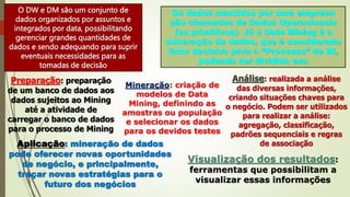 O DW e DM são um conjunto de
dados organizados por assuntos e
integrados por data, possibilitando
gerenciar grandes quantidades de
dados e sendo adequando para suprir
eventuais necessidades para as
tomadas de decisão
Os dados mantidos por uma empresa
são chamados de Dados Operacionais
(ou primitivos). Já o Data Mining é a
mineração de dados, que é considerado
fator decisivo para o “Processo” de BI,
podendo ser dividido em:
Preparação: preparação
de um banco de dados aos
dados sujeitos ao Mining
até a atividade de
carregar o banco de dados
para o processo de Mining
Mineração: criação de
modelos de Data
Mining, definindo as
amostras ou população
e selecionar os dados
para os devidos testes
Análise: realizada a análise
das diversas informações,
criando situações chaves para
o negócio. Podem ser utilizados
para realizar a análise:
agregação, classificação,
padrões sequenciais e regras
de associação
Aplicação: mineração de dados
pode oferecer novas oportunidades
de negócio, e principalmente,
traçar novas estratégias para o
futuro dos negócios
Visualização dos resultados:
ferramentas que possibilitam a
visualizar essas informações
 