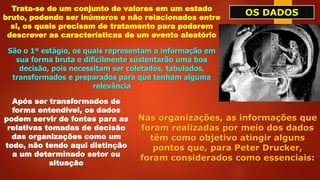 OS DADOS
Trata-se de um conjunto de valores em um estado
bruto, podendo ser inúmeros e não relacionados entre
si, os quais precisam de tratamento para poderem
descrever as características de um evento aleatório
São o 1º estágio, os quais representam a informação em
sua forma bruta e dificilmente sustentarão uma boa
decisão, pois necessitam ser coletados, tabulados,
transformados e preparados para que tenham alguma
relevância
Após ser transformados de
forma entendível, os dados
podem servir de fontes para as
relativas tomadas de decisão
das organizações como um
todo, não tendo aqui distinção
a um determinado setor ou
situação
Nas organizações, as informações que
foram realizadas por meio dos dados
têm como objetivo atingir alguns
pontos que, para Peter Drucker,
foram considerados como essenciais:
 
