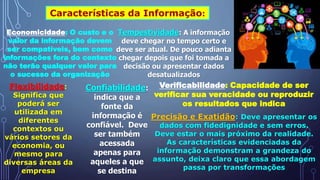Características da Informação:
Economicidade: O custo e o
valor da informação devem
ser compatíveis, bem como
informações fora do contexto
não terão qualquer valor para
o sucesso da organização
Tempestividade: A informação
deve chegar no tempo certo e
deve ser atual. De pouco adianta
chegar depois que foi tomada a
decisão ou apresentar dados
desatualizados
Flexibilidade:
Significa que
poderá ser
utilizada em
diferentes
contextos ou
vários setores da
economia, ou
mesmo para
diversas áreas da
empresa
Confiabilidade:
indica que a
fonte da
informação é
confiável. Deve
ser também
acessada
apenas para
aqueles a que
se destina
Verificabilidade: Capacidade de ser
verificar sua veracidade ou reproduzir
os resultados que indica
Precisão e Exatidão: Deve apresentar os
dados com fidedignidade e sem erros.
Deve estar o mais próximo da realidade.
As características evidenciadas da
informação demonstram a grandeza do
assunto, deixa claro que essa abordagem
passa por transformações
 