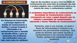 O CONHECIMENTO Hoje em dia considera-se que a nova Sociedade do
Conhecimento tem como fator de produção não mais
o produto palpável, mas o conhecimento tácito e, na
maioria das vezes, o conhecimento explícito
A verdadeira importância do conhecimento na
Sociedade do Conhecimento coloca
novamente em cena o papel daquele que se
intitula o possuidor do conhecimento,
nascendo o termo “Gestão do Conhecimento”
Em Sistemas de Informação,
o principal objetivo da
Gestão do Conhecimento é
facilitar o acesso humano à
informação e ao
conhecimento para a tomada
de decisão eficaz, e para as
resoluções dos problemas
das instituições como um
todo, bem como do cotidiano
Portanto, este é um mundo, no qual o
fluxo de informações é intenso e se
encontra em permanente mudança. Daí,
pode-se afirmar que nesse mundo o
conhecimento é um recurso flexível,
fluido, sempre em expansão e em
mudança
 
