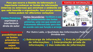FONTES DE INFORMAÇÃO
Para que ocorra a Gestão da Informação é
importante conhecer as fontes de informação
(internas ou externas) que envolvem o ambiente em
que está inserida a organização. Isso porque essas
fontes podem ter diferentes variações:
Fontes Primárias:
exprimem a
interferência
direta do autor
Fontes Secundárias: facilitam o uso
do conhecimento das fontes
primárias, uma vez que existe um
tratamento diferenciado para elas
de acordo com sua função e arranjo
Fontes Terciárias:
possibilitam que
as fontes
primárias e
secundárias
sejam
encontradas
Por Outro Lado, a Qualidade das Informações Pode Ser
Dividida em:
a) Sobrecarga de informação; b) Erro de julgamento
de informações; c) Interpretação errada da
informação; d) Uso indevido de informação
 
