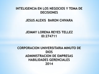 INTELIGENCIA EN LOS NEGOCIOS Y TOMA DE 
DECISIONES 
JESUS ALEXIS BARON CHIVARA 
JEIMMY LORENA REYES TELLEZ 
ID:274711 
CORPORACION UNIVERSITARIA MINUTO DE 
DIOS 
ADMINISTRACION DE EMPRESAS 
HABILIDADES GERENCIALES 
2014 
 