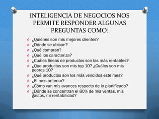INTELIGENCIA DE NEGOCIOS NOS
PERMITE RESPONDER ALGUNAS
PREGUNTAS COMO:
O ¿Quiénes son mis mejores clientes?
O ¿Dónde se ubican?
O ¿Qué compran?
O ¿Qué los caracteriza?
O ¿Cuáles líneas de productos son las más rentables?
O ¿Que productos son mis top 10? ¿Cuáles son mis
peores 10?
O ¿Qué productos son los más vendidos este mes?
O ¿El mes anterior?
O ¿Cómo van mis avances respecto de lo planificado?
O ¿Dónde se concentran el 80% de mis ventas, mis
gastos, mi rentabilidad?
 