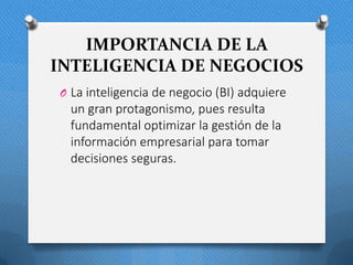 IMPORTANCIA DE LA
INTELIGENCIA DE NEGOCIOS
O La inteligencia de negocio (BI) adquiere
un gran protagonismo, pues resulta
fundamental optimizar la gestión de la
información empresarial para tomar
decisiones seguras.
 