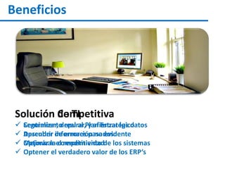 Beneficios
Solución Competitiva
 Seguimiento real al Plan Estratégico
 Aprender de errores pasados
 Mejorar la competitividad
 Optener el verdadero valor de los ERP‘s
Solución de TI
 Centralizar, depurar, y afianzar los datos
 Descubrir información no evidente
 Optimizar el rendimiento de los sistemas
 
