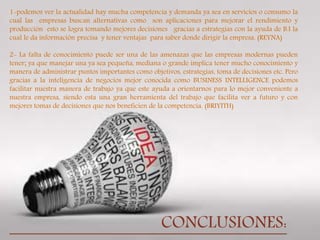 
1-podemos ver la actualidad hay mucha competencia y demanda ya sea en servicios o consumo la
cual las empresas buscan alternativas como son aplicaciones para mejorar el rendimiento y
producción esto se logra tomando mejores decisiones gracias a estrategias con la ayuda de B.I la
cual le da información precisa y tener ventajas para saber donde dirigir la empresa. (REYNA)
2- La falta de conocimiento puede ser una de las amenazas que las empresas modernas pueden
tener; ya que manejar una ya sea pequeña, mediana o grande implica tener mucho conocimiento y
manera de administrar puntos importantes como objetivos, estrategias, toma de decisiones etc. Pero
gracias a la inteligencia de negocios mejor conocida como BUSINESS INTELLIGENCE podemos
facilitar nuestra manera de trabajo ya que este ayuda a orientarnos para lo mejor conveniente a
nuestra empresa, siendo esta una gran herramienta del trabajo que facilita ver a futuro y con
mejores tomas de decisiones que nos beneficien de la competencia. (BRIYITH)
CONCLUSIONES:
 