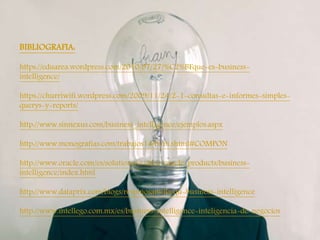 
BIBLIOGRAFIA:
https://eduarea.wordpress.com/2010/07/27/%C2%BFque-es-business-
intelligence/
https://churriwifi.wordpress.com/2009/11/24/2-1-consultas-e-informes-simples-
querys-y-reports/
http://www.sinnexus.com/business_intelligence/ejemplos.aspx
http://www.monografias.com/trabajos14/bi/bi.shtml#COMPON
http://www.oracle.com/es/solutions/midsize/oracle-products/business-
intelligence/index.html
http://www.dataprix.com/blogs/respinosamilla/qu-business-intelligence
http://www.intellego.com.mx/es/business-intelligence-inteligencia-de-negocios
 