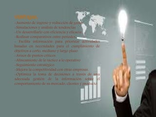 
VENTAJAS:
-Aumento de ingreso y reducción de gastos
-Simulaciones y análisis de tendencias.
-Un desarrollarlo con eficiencia y eficacia.
-Realizar comparativos entre periodos.
- Facilita información para priorizar actividades
basadas en necesidades para el cumplimiento de
objetivos a corto, mediano y largo plazo.
-Avisos de puntos críticos
-Alineamiento de lo táctico a lo operativo
-Seguimiento estratégico.
-Mejora la competitividad con otras empresas.
-Optimiza la toma de decisiones a través de una
adecuada gestión de la información sobre el
comportamiento de su mercado, clientes y producto
 