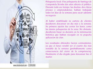 
Peluquería local: Una peluquería de Santiago de
Compostela llevaba dos años abierta al público.
Durante todo ese tiempo, las dueñas, dos chicas
jóvenes y emprendedoras, habían trabajado
todos los días de la semana para sacar adelante
su negocio.
Al haber estabilizado su cartera de clientes
decidieron descansar un día más a la semana.
Su primera opción fue cerrar los lunes, como
las demás peluquerías de la zona. No obstante,
decidieron basar su decisión en la información
histórica que habían recogido en su pequeña
aplicación de citas.
Los resultados obtenidos fueron contundentes,
ya que el lunes resultó ser el cuarto día más
rentable de la semana (probablemente como
consecuencia del cierre de la competencia).
Finalmente el día elegido para descansar fue el
martes
 