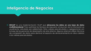 Inteligencia de Negocios
 MOLAP es una implementación OLAP que almacena los datos en una base de datos
multidimensional. Para optimizar los tiempos de respuesta, el resumen de la infomación es
usualmente calculado por adelantado. Estos valores precalculados o agregaciones son
la base de las ganacias de desempeño de este sistema. Algunos sistemas utilizan técnicas
de compresión de datos para disminuir el espacio de almacenamiento en disco debido
a los valores precalculados.
 