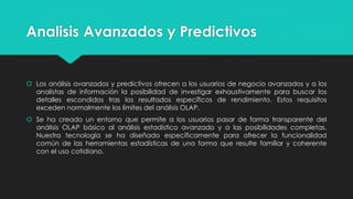 Analisis Avanzados y Predictivos
 Los análisis avanzados y predictivos ofrecen a los usuarios de negocio avanzados y a los
analistas de información la posibilidad de investigar exhaustivamente para buscar los
detalles escondidos tras los resultados específicos de rendimiento. Estos requisitos
exceden normalmente los límites del análisis OLAP.
 Se ha creado un entorno que permite a los usuarios pasar de forma transparente del
análisis OLAP básico al análisis estadístico avanzado y a las posibilidades completas.
Nuestra tecnología se ha diseñado específicamente para ofrecer la funcionalidad
común de las herramientas estadísticas de una forma que resulte familiar y coherente
con el uso cotidiano.
 