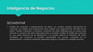 Inteligencia de Negocios
SEGMENTAR
 Análisis de conjuntos y segmentación de datos. Los usuarios pueden aprovechar los
conjuntos de análisis que proporciona para realizar una segmentación sencilla de los
datos. Pueden manipular y combinar conjuntos de datos definidos por el usuario para
obtener un conjunto de datos depurado para su posterior análisis. El análisis de conjuntos
es una parte esencial de la plataforma y se puede aplicar al almacén de datos
completo. Los conjuntos se pueden personalizar por usuario, compartir en un
departamento, combinar mediante operadores lógicos y reutilizar en múltiples informes.
 