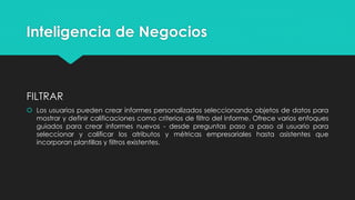Inteligencia de Negocios
FILTRAR
 Los usuarios pueden crear informes personalizados seleccionando objetos de datos para
mostrar y definir calificaciones como criterios de filtro del informe. Ofrece varios enfoques
guiados para crear informes nuevos - desde preguntas paso a paso al usuario para
seleccionar y calificar los atributos y métricas empresariales hasta asistentes que
incorporan plantillas y filtros existentes.
 
