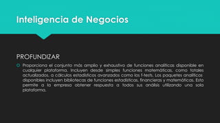 Inteligencia de Negocios
PROFUNDIZAR
 Proporciona el conjunto más amplio y exhaustivo de funciones analíticas disponible en
cualquier plataforma. Incluyen desde simples funciones matemáticas, como totales
actualizados, a cálculos estadísticos avanzados como los f-tests. Los paquetes analíticos
disponibles incluyen bibliotecas de funciones estadísticas, financieras y matemáticas. Esto
permite a la empresa obtener respuesta a todos sus análisis utilizando una sola
plataforma.
 