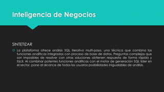 Inteligencia de Negocios
SINTETIZAR
 La plataforma ofrece análisis SQL iterativo multi-paso, una técnica que combina las
funciones analíticas integradas con proceso de base de datos. Preguntas complejas que
son imposibles de resolver con otras soluciones obtienen respuesta de forma rápida y
fácil. Al combinar potentes funciones analíticas con el motor de generación SQL líder en
el sector, pone al alcance de todos los usuarios posibilidades inigualables de análisis.
 