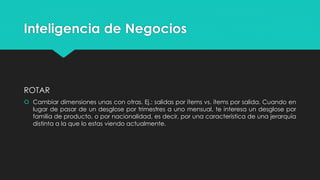Inteligencia de Negocios
ROTAR
 Cambiar dimensiones unas con otras. Ej.: salidas por ítems vs. ítems por salida. Cuando en
lugar de pasar de un desglose por trimestres a uno mensual, te interesa un desglose por
familia de producto, o por nacionalidad, es decir, por una característica de una jerarquía
distinta a la que lo estas viendo actualmente.
 