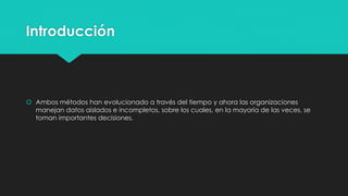 Introducción
 Ambos métodos han evolucionado a través del tiempo y ahora las organizaciones
manejan datos aislados e incompletos, sobre los cuales, en la mayoría de las veces, se
toman importantes decisiones.
 