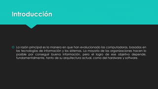 Introducción
 La razón principal es la manera en que han evolucionado las computadoras, basadas en
las tecnologías de información y los sistemas. La mayoría de las organizaciones hacen lo
posible por conseguir buena información, pero el logro de ese objetivo depende,
fundamentalmente, tanto de su arquitectura actual, como del hardware y software.
 